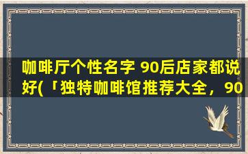 咖啡厅个性名字 90后店家都说好(「独特咖啡馆推荐大全，90后店家都爱的个性名字*」)